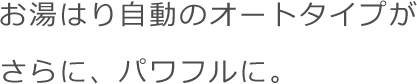 お湯はり自動のオートタイプがさらに、パワフルに。