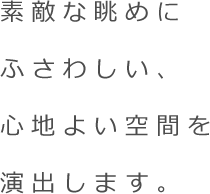 素敵な眺めにふさわしい、心地よい空間を演出します。