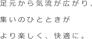 足元から気流が広がり、集いのひとときがより楽しく、快適に。