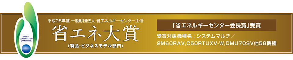 平成28年度 一般財団法人 省エネルギーセンター主催 省エネ大賞（製品・ビジネスモデル部門）　「省エネルギーセンター会長賞」受賞　受賞対象機種名：システムマルチ／2M60RAV, C50RTUXV-W, DMU70SV 他58機種